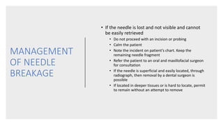 MANAGEMENT
OF NEEDLE
BREAKAGE
• If the needle is lost and not visible and cannot
be easily retrieved
• Do not proceed with an incision or probing
• Calm the patient
• Note the incident on patient’s chart. Keep the
remaining needle fragment
• Refer the patient to an oral and maxillofacial surgeon
for consultation
• If the needle is superficial and easily located, through
radiograph, then removal by a dental surgeon is
possible
• If located in deeper tissues or is hard to locate, permit
to remain without an attempt to remove
 