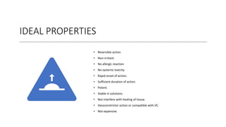IDEAL PROPERTIES
• Reversible action.
• Non-irritant.
• No allergic reaction.
• No systemic toxicity.
• Rapid onset of action.
• Sufficient duration of action.
• Potent.
• Stable in solutions.
• Not interfere with healing of tissue.
• Vasoconstrictor action or compatible with VC.
• Not expensive
 
