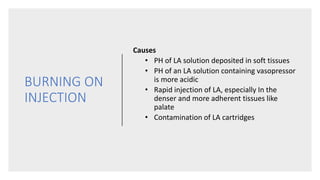 BURNING ON
INJECTION
Causes
• PH of LA solution deposited in soft tissues
• PH of an LA solution containing vasopressor
is more acidic
• Rapid injection of LA, especially In the
denser and more adherent tissues like
palate
• Contamination of LA cartridges
 