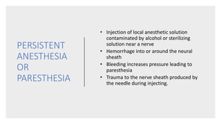 PERSISTENT
ANESTHESIA
OR
PARESTHESIA
• Injection of local anesthetic solution
contaminated by alcohol or sterilizing
solution near a nerve
• Hemorrhage into or around the neural
sheath
• Bleeding increases pressure leading to
paresthesia
• Trauma to the nerve sheath produced by
the needle during injecting.
 