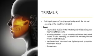 TRISMUS
• Prolonged spasm of the jaw muscles by which the normal
opening of the mouth is restricted
• Cause
• Trauma to a muscle in the infratemporal fossa during the
insertion of the needle
• Irritating solutions – Local anesthetic solutions into which
alcohol or cold sterilizing solutions have diffused produce
irritation to the tissues
• Local anesthetic solutions have slight myotoxic properties
on skeletal muscle
• Hemorrhage
 