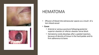 HEMATOMA
• Effusion of blood into extravscular spaces as a result of a
torn blood vessel
• Cause
• Arterial or venous puncture following posterior
superior alveolar or inferior alveolar nerve block
• Hematoma rarely develops after a palatal injection,
because of density of tissue in the hard palate and its
firm adherence to bone
 