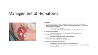 Management of Hematoma
Immediate
• When swelling becomes evident during or immediately following local anesthetic
injection, direct pressure should be applied to the site of bleeding for 2 minutes. This
will effectively stop bleeding
• Inferior alveolar nerve block
• Pressure is applied to the medial aspect of mandibular ramus
• Infraorbital nerve block
• Pressure is applied to the skin directly over infraorbital foramen.
• Mental or incisive nerve block
• Pressure is applied directly over mental foramen
• Buccal nerve block or any palatal injection
• Pressure is applied at the site of bleeding
• Posterior superior alveolar nerve block
• Digital pressure to the soft tissues in the mucobuccal fold
• If available ice should be used extra orally to exert pressure on the site and help
constrict the vessel
 