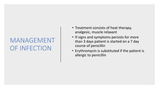 MANAGEMENT
OF INFECTION
• Treatment consists of heat therapy,
analgesic, muscle relaxant
• If signs and symptoms persists for more
than 3 days patient is started on a 7 day
course of penicillin
• Erythromycin is substituted if the patient is
allergic to penicillin
 