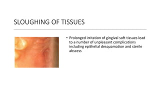 SLOUGHING OF TISSUES
• Prolonged irritation of gingival soft tissues lead
to a number of unpleasant complications
including epithelial desquamation and sterile
abscess
 