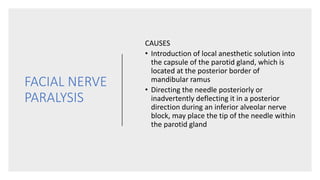 FACIAL NERVE
PARALYSIS
CAUSES
• Introduction of local anesthetic solution into
the capsule of the parotid gland, which is
located at the posterior border of
mandibular ramus
• Directing the needle posteriorly or
inadvertently deflecting it in a posterior
direction during an inferior alveolar nerve
block, may place the tip of the needle within
the parotid gland
 