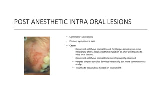 POST ANESTHETIC INTRA ORAL LESIONS
• Commonly ulcerations
• Primary symptom is pain
• Cause
• Recurrent aphthous stomatitis and /or Herpes simplex can occur
intraorally after a local anesthetic injection or after any trauma to
intra oral tissues
• Recurrent aphthous stomatitis is more frequently observed
• Herpes simplex can also develop intraorally, but more common extra
orally
• Trauma to tissues by a needle or instrument
 