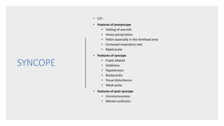 SYNCOPE
• C/F -
• Features of presyncope
• Feeling of warmth
• Heavy perspiration
• Pallor especially in the forehead area
• Increased respiratory rate
• Rapid pulse
• Features of syncope
• Pupils dilated
• Giddiness
• Hypotension
• Bradycardia
• Visual disturbance
• Weak pulse
• Features of post syncope
• Unconsciousness
• Mental confusion
 