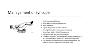 Management of Syncope
• Avoid precipitating factors
• Avoid waiting for prolonged periods
• Avoid starvation
• Explain the procedure to the patient
• Never go for sudden unexpected procedures
• Never have sudden sight of instruments
• Discontinue any procedures in progress
• Lower the chair back and the legs are slightly elevated by 30-
40° , thus placing the patient in a semi reclining position
• This position aids venous return from the lower body and
prevents venous congestion in the upper body
 