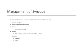 Management of Syncope
• If the patient is conscious, ask him to take a few deep breaths or smell ammonia spirit
• Check the vital signs
• Monitor airway, breathing, circulation
• Airway
• Maintain patient airway
• Breathing
• If the patient is unable to breathe go for artificial ventilation
• Circulation
• Oral fluids
• IV fluids
 