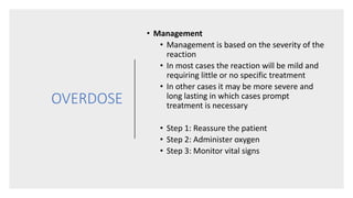 OVERDOSE
• Management
• Management is based on the severity of the
reaction
• In most cases the reaction will be mild and
requiring little or no specific treatment
• In other cases it may be more severe and
long lasting in which cases prompt
treatment is necessary
• Step 1: Reassure the patient
• Step 2: Administer oxygen
• Step 3: Monitor vital signs
 
