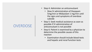 OVERDOSE
• Step 4: Administer an anticonvulsant
• Slow IV administration of Diazepam
5mg/min or Midazolam 1 mg/min until
the signs and symptoms of overdose
subside
• Step 5: Seek medical assistance as soon as
possible if IV administration of
anticonvulsant is not possible
• Step 6: Patient is examined by a physician to
determine the possible causes of this
reaction
• Examination should include blood tests
and hepatic and renal function tests
 