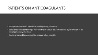 PATIENTS ON ANTICOAGULANTS
• Oral procedures must be done at the beginning of the day
• Local anesthetic containing a vasoconstrictor should be administered by infiltration or by
intraligamentary injection
• Regional nerve blocks should be avoided when possible.
 