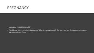 PREGNANCY
• Lidocaine + vasoconstrictor
• Accidental intravascular injections of lidocaine pass through the placenta but the concentrations are
too low to harm fetus.
 