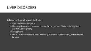 LIVER DISORDERS
Advanced liver diseases include:
 Liver cirrhosis – Jaundice
 Bleeding disorders ( decrease clotting factors, excess fibrinolysis, impaired
vitamin K absorption).
Management
• Avoid LA metabolized in liver: Amides (Lidocaine, Mepivacaine), esters should
be used
 