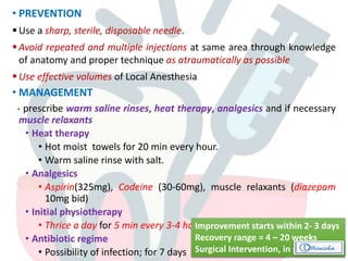 • PREVENTION
 Use a sharp, sterile, disposable needle.
 Avoid repeated and multiple injections at same area through knowledge
of anatomy and proper technique as atraumatically as possible
 Use effective volumes of Local Anesthesia
• MANAGEMENT
- prescribe warm saline rinses, heat therapy, analgesics and if necessary
muscle relaxants
• Heat therapy
• Hot moist towels for 20 min every hour.
• Warm saline rinse with salt.
• Analgesics
• Aspirin(325mg), Codeine (30-60mg), muscle relaxants (diazepam
10mg bid)
• Initial physiotherapy
• Thrice a day for 5 min every 3-4 hours.
• Antibiotic regime
• Possibility of infection; for 7 days
Improvement starts within 2- 3 days
Recovery range = 4 – 20 weeks
Surgical Intervention, in some cases
 