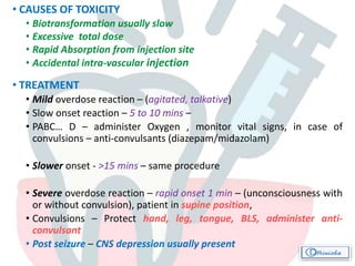 • CAUSES OF TOXICITY
• Biotransformation usually slow
• Excessive total dose
• Rapid Absorption from injection site
• Accidental intra-vascular injection
• TREATMENT
• Mild overdose reaction – (agitated, talkative)
• Slow onset reaction – 5 to 10 mins –
• PABC… D – administer Oxygen , monitor vital signs, in case of
convulsions – anti-convulsants (diazepam/midazolam)
• Slower onset - >15 mins – same procedure
• Severe overdose reaction – rapid onset 1 min – (unconsciousness with
or without convulsion), patient in supine position,
• Convulsions – Protect hand, leg, tongue, BLS, administer anti-
convulsant
• Post seizure – CNS depression usually present
 