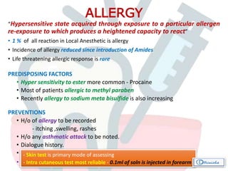 “Hypersensitive state acquired through exposure to a particular allergen
re-exposure to which produces a heightened capacity to react”
• 1 % of all reaction in Local Anesthetic is allergy
• Incidence of allergy reduced since introduction of Amides
• Life threatening allergic response is rare
PREDISPOSING FACTORS
• Hyper sensitivity to ester more common - Procaine
• Most of patients allergic to methyl paraben
• Recently allergy to sodium meta bisulfide is also increasing
PREVENTIONS
• H/o of allergy to be recorded
- itching ,swelling, rashes
• H/o any asthmatic attack to be noted.
• Dialogue history.
• Always better to test the patient for allergy before treatment.
• Consultation and allergy testing
ALLERGY
- Skin test is primary mode of assessing
- Intra cutaneous test most reliable - 0.1ml of soln is injected in forearm
 