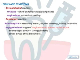 • SIGNS AND SYMPTOMS
• Dermatological reactions
Urticaria – wheal and smooth elevated patches
Angioedema — localized swelling
• Respiratory reactions–
Bronchospasm – Respiratory distress, dyspnea, wheezing, flushing, tachycardia
Laryngeal edema – type of angioneurotic edema to the larynx
- Edema upper airway – laryngeal edema
- Lower airway affect bronchioles.
 