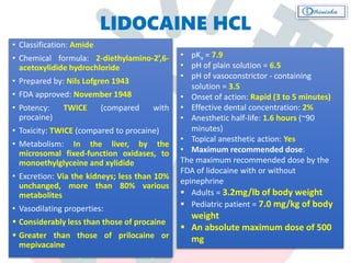 LIDOCAINE HCL
• Classification: Amide
• Chemical formula: 2-diethylamino-2’,6-
acetoxylidide hydrochloride
• Prepared by: Nils Lofgren 1943
• FDA approved: November 1948
• Potency: TWICE (compared with
procaine)
• Toxicity: TWICE (compared to procaine)
• Metabolism: In the liver, by the
microsomal fixed-function oxidases, to
monoethylglyceine and xylidide
• Excretion: Via the kidneys; less than 10%
unchanged, more than 80% various
metabolites
• Vasodilating properties:
 Considerably less than those of procaine
 Greater than those of prilocaine or
mepivacaine
• pKa = 7.9
• pH of plain solution = 6.5
• pH of vasoconstrictor - containing
solution = 3.5
• Onset of action: Rapid (3 to 5 minutes)
• Effective dental concentration: 2%
• Anesthetic half-life: 1.6 hours (~90
minutes)
• Topical anesthetic action: Yes
• Maximum recommended dose:
The maximum recommended dose by the
FDA of lidocaine with or without
epinephrine
 Adults = 3.2mg/lb of body weight
 Pediatric patient = 7.0 mg/kg of body
weight
 An absolute maximum dose of 500
mg
 