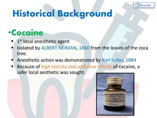 Historical Background
•Cocaine
 1st local anesthetic agent
 Isolated by ALBERT NEIMAN, 1860 from the leaves of the coca
tree.
 Anesthetic action was demonstrated by Karl Koller, 1884
 Because of high toxicity and addictive effects of cocaine, a
safer local aesthetic was sought.
 
