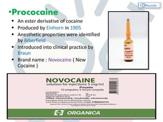 •Prococaine
 An ester derivative of cocaine
 Produced by Einhorn in 1905
 Anesthetic properties were identified
by Biberfield
 Introduced into clinical practice by
Braun
 Brand name : Novocaine ( New
Cocaine )
 