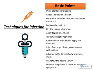 Techniques for injection
Basic Points
Use a Sterile Sharp Needle
Check The flow of Solution
Determine Whether to Warm soln before
use or not.
Position the patient
Dry the tissue/ wipe once.
Apply topical anesthetic
Topical antiseptic /optional
Communicate with patient apply firm
hand rest
Inject few drops of soln, communicate
with patient,
Advance to the target slowly ,aspirate ,
inject
Withdraw the needle slowly
Observe the patient & check for anesthetic
symptoms
 