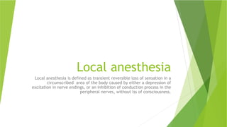 Local anesthesia
Local anesthesia is defined as transient reversible loss of sensation in a
circumscribed area of the body caused by either a depression of
excitation in nerve endings, or an inhibition of conduction process in the
peripheral nerves, without lss of consciousness.
 