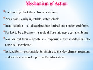 Mechanism of Action
*LA basically block the influx of Na+ ions
*Weak bases, easily injectable, water soluble
*In aq. solution – salt dissociates into ionized and non ionized forms
*For LA to be effective – it should diffuse into nerve cell membrane
*Non ionized form – lipophilic – responsible for the diffusion into
nerve cell membrane
*Ionized form – responsible for binding to the Na+ channel receptors
– blocks Na+ channel – prevent Depolarization
 