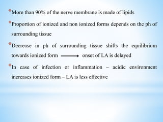 *More than 90% of the nerve membrane is made of lipids
*Proportion of ionized and non ionized forms depends on the ph of
surrounding tissue
*Decrease in ph of surrounding tissue shifts the equilibrium
towards ionized form onset of LA is delayed
*In case of infection or inflammation – acidic environment
increases ionized form – LA is less effective
 