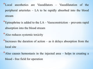 *Local anesthetics are Vasodilators – Vasodilatation of the
peripheral arterioles – LA to be rapidly absorbed into the blood
stream
*Epinephrine is added to the LA – Vasoconstriction – prevents rapid
absorption into the blood stream
*Also reduces systemic toxicity
*Increases the duration of action – as it delays absorption from the
local site
*Also causes hemostasis in the injected area – helps in creating a
blood - free field for operation
 
