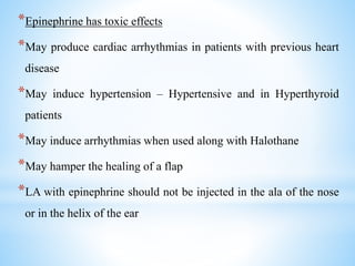 *Epinephrine has toxic effects
*May produce cardiac arrhythmias in patients with previous heart
disease
*May induce hypertension – Hypertensive and in Hyperthyroid
patients
*May induce arrhythmias when used along with Halothane
*May hamper the healing of a flap
*LA with epinephrine should not be injected in the ala of the nose
or in the helix of the ear
 