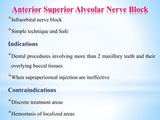 Anterior Superior Alveolar Nerve Block
*Infraorbital nerve block
*Simple technique and Safe
Indications
*Dental procedures involving more than 2 maxillary teeth and their
overlying buccal tissues
*When supraperiosteal injection are ineffective
Contraindications
*Discrete treatment areas
*Hemostasis of localized areas
 