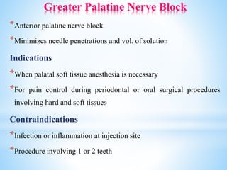 Greater Palatine Nerve Block
*Anterior palatine nerve block
*Minimizes needle penetrations and vol. of solution
Indications
*When palatal soft tissue anesthesia is necessary
*For pain control during periodontal or oral surgical procedures
involving hard and soft tissues
Contraindications
*Infection or inflammation at injection site
*Procedure involving 1 or 2 teeth
 