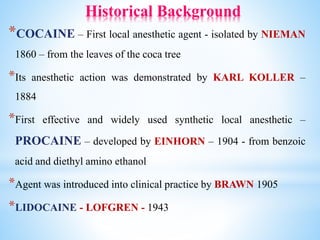 Historical Background
*COCAINE – First local anesthetic agent - isolated by NIEMAN
1860 – from the leaves of the coca tree
*Its anesthetic action was demonstrated by KARL KOLLER –
1884
*First effective and widely used synthetic local anesthetic –
PROCAINE – developed by EINHORN – 1904 - from benzoic
acid and diethyl amino ethanol
*Agent was introduced into clinical practice by BRAWN 1905
*LIDOCAINE - LOFGREN - 1943
 