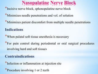 Nasopalatine Nerve Block
*Incisive nerve block, sphenopalatine nerve block
*Minimizes needle penetrations and vol. of solution
*Minimizes patient discomfort from multiple needle penetrations
Indications
*When palatal soft tissue anesthesia is necessary
*For pain control during periodontal or oral surgical procedures
involving hard and soft tissues
Contraindications
*Infection or inflammation at injection site
*Procedure involving 1 or 2 teeth
 