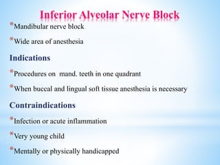 Inferior Alveolar Nerve Block
*Mandibular nerve block
*Wide area of anesthesia
Indications
*Procedures on mand. teeth in one quadrant
*When buccal and lingual soft tissue anesthesia is necessary
Contraindications
*Infection or acute inflammation
*Very young child
*Mentally or physically handicapped
 