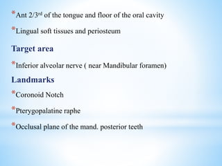 *Ant 2/3rd of the tongue and floor of the oral cavity
*Lingual soft tissues and periosteum
Target area
*Inferior alveolar nerve ( near Mandibular foramen)
Landmarks
*Coronoid Notch
*Pterygopalatine raphe
*Occlusal plane of the mand. posterior teeth
 