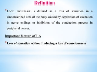 Definition
*Local anesthesia is defined as a loss of sensation in a
circumscribed area of the body caused by depression of excitation
in nerve endings or inhibition of the conduction process in
peripheral nerves.
Important feature of LA
*Loss of sensation without inducing a loss of consciousness
 