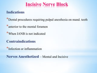 Incisive Nerve Block
Indications
*Dental procedures requiring pulpal anesthesia on mand. teeth
*anterior to the mental foramen
*When IANB is not indicated
Contraindications
*Infection or inflammation
Nerves Anesthetized – Mental and Incisive
 