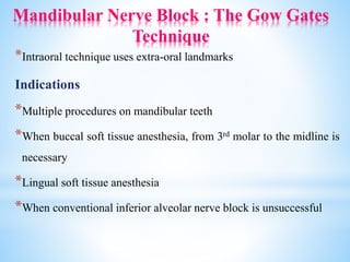 Mandibular Nerve Block : The Gow Gates
Technique
*Intraoral technique uses extra-oral landmarks
Indications
*Multiple procedures on mandibular teeth
*When buccal soft tissue anesthesia, from 3rd molar to the midline is
necessary
*Lingual soft tissue anesthesia
*When conventional inferior alveolar nerve block is unsuccessful
 