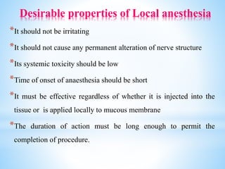 Desirable properties of Local anesthesia
*It should not be irritating
*It should not cause any permanent alteration of nerve structure
*Its systemic toxicity should be low
*Time of onset of anaesthesia should be short
*It must be effective regardless of whether it is injected into the
tissue or is applied locally to mucous membrane
*The duration of action must be long enough to permit the
completion of procedure.
 