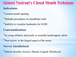 Akinosi Vazirani’s Closed Mouth Technique
Indications
*Limited mouth opening
*Multiple procedures on mandibular teeth
*Inability to visualize landmarks for IANB
Contraindications
*In young children, physically or mentally handicapped, adults
*Poor access to the lingual aspect of the ramus
Nerves Anesthetized
*Inferior alveolar, Incisive, Mental, Lingual, Mylohyoid
 