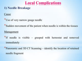 Local Complications
1) Needle Breakage
Cause
*Use of very narrow gauge needle
*Sudden movement of the patient when needle is within the tissues
Management
*If needle is visible – grasped with hemostat and removed
immediately
*Panoramic and 3D CT Scanning – identify the location of retained
needle fragment
 