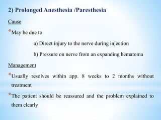 2) Prolonged Anesthesia /Paresthesia
Cause
*May be due to
a) Direct injury to the nerve during injection
b) Pressure on nerve from an expanding hematoma
Management
*Usually resolves within app. 8 weeks to 2 months without
treatment
*The patient should be reassured and the problem explained to
them clearly
 