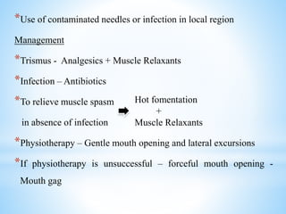 *Use of contaminated needles or infection in local region
Management
*Trismus - Analgesics + Muscle Relaxants
*Infection – Antibiotics
*To relieve muscle spasm
in absence of infection
*Physiotherapy – Gentle mouth opening and lateral excursions
*If physiotherapy is unsuccessful – forceful mouth opening -
Mouth gag
Hot fomentation
+
Muscle Relaxants
 
