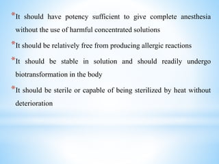 *It should have potency sufficient to give complete anesthesia
without the use of harmful concentrated solutions
*It should be relatively free from producing allergic reactions
*It should be stable in solution and should readily undergo
biotransformation in the body
*It should be sterile or capable of being sterilized by heat without
deterioration
 