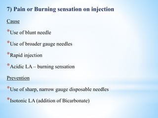 7) Pain or Burning sensation on injection
Cause
*Use of blunt needle
*Use of broader gauge needles
*Rapid injection
*Acidic LA – burning sensation
Prevention
*Use of sharp, narrow gauge disposable needles
*Isotonic LA (addition of Bicarbonate)
 