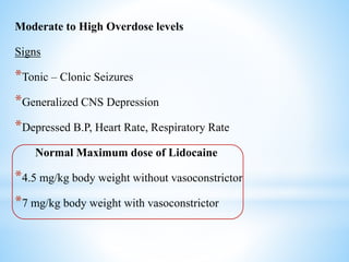 Moderate to High Overdose levels
Signs
*Tonic – Clonic Seizures
*Generalized CNS Depression
*Depressed B.P, Heart Rate, Respiratory Rate
Normal Maximum dose of Lidocaine
*4.5 mg/kg body weight without vasoconstrictor
*7 mg/kg body weight with vasoconstrictor
 