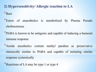 2) Hypersensitivity/ Allergic reaction to LA
*Rare
*Esters of anaesthetics is metabolized by Plasma Pseudo
cholinesterase
*PABA is known to be antigenic and capable of inducing a humoral
immune response
*Amide anesthetics contain methyl paraben as preservative
chemically similar to PABA and capable of initiating similar
response systemically
*Reactions of LA may be type 1 or type 4
 